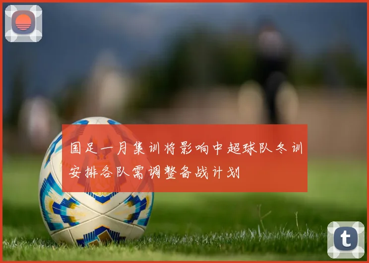 国足一月集训将影响中超球队冬训安排各队需调整备战计划