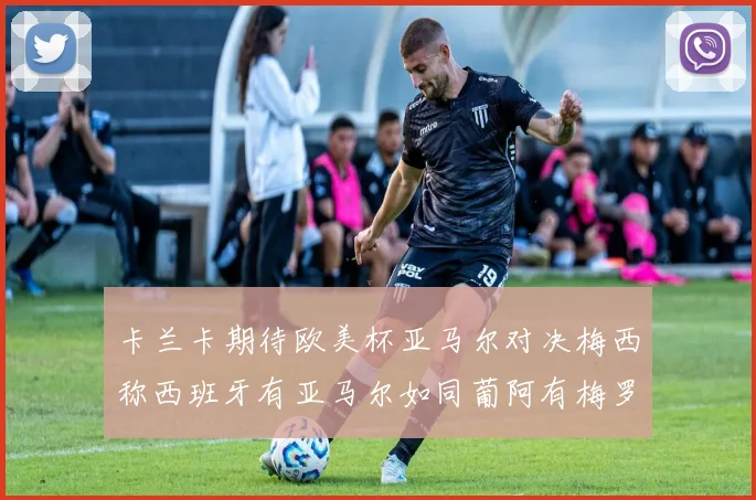 卡兰卡期待欧美杯亚马尔对决梅西称西班牙有亚马尔如同葡阿有梅罗