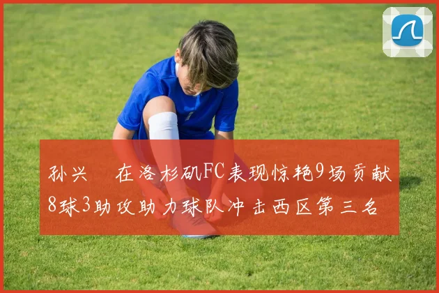 孙兴慜在洛杉矶FC表现惊艳9场贡献8球3助攻助力球队冲击西区第三名