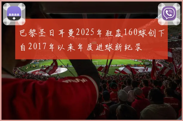 巴黎圣日耳曼2025年狂轰160球创下自2017年以来年度进球新纪录