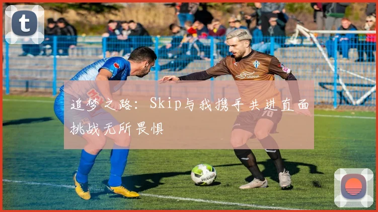 追梦之路：Skip与我携手共进直面挑战无所畏惧