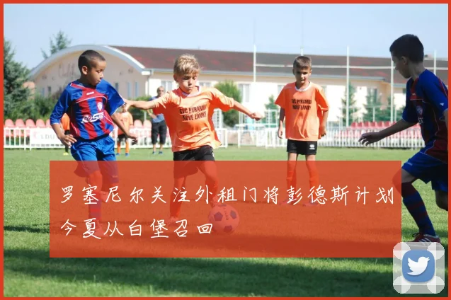 罗塞尼尔关注外租门将彭德斯计划今夏从白堡召回