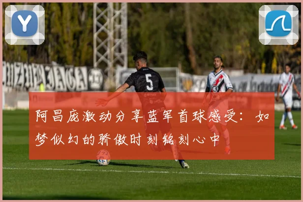 阿昌庞激动分享蓝军首球感受：如梦似幻的骄傲时刻铭刻心中
