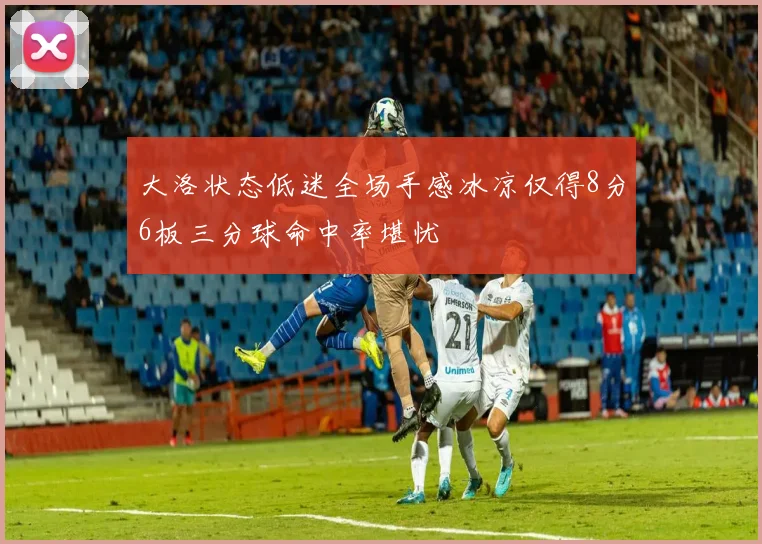 大洛状态低迷全场手感冰凉仅得8分6板三分球命中率堪忧