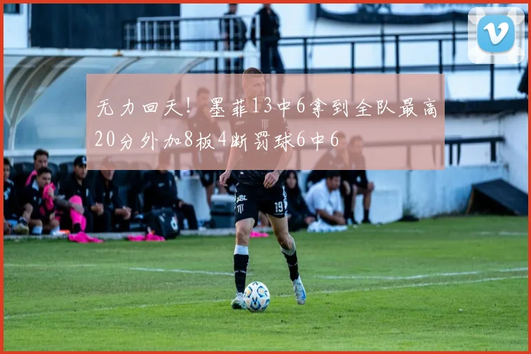 无力回天！墨菲13中6拿到全队最高20分外加8板4断罚球6中6