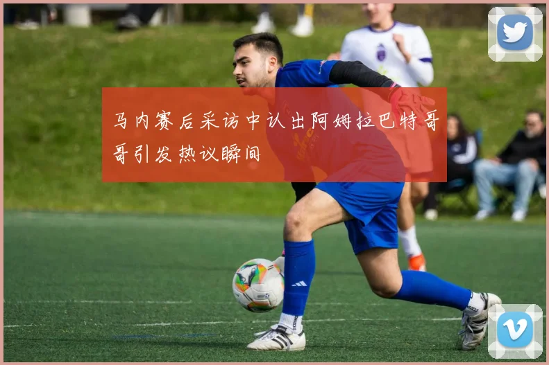 马内赛后采访中认出阿姆拉巴特哥哥引发热议瞬间