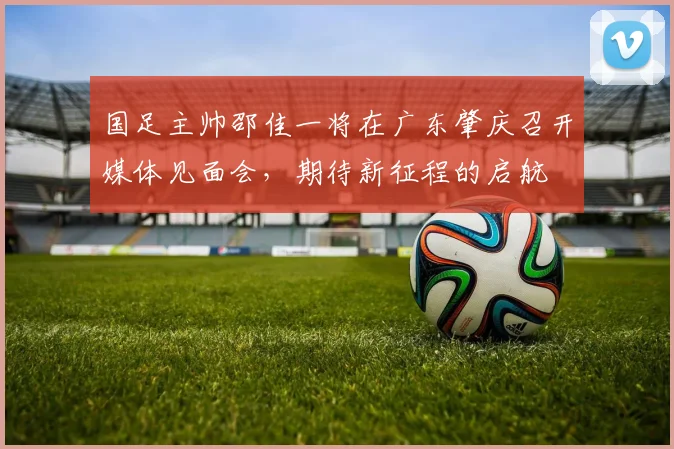 国足主帅邵佳一将在广东肇庆召开媒体见面会，期待新征程的启航