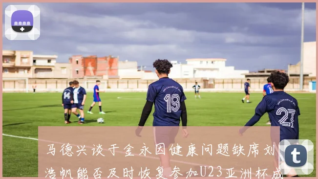 马德兴谈于金永因健康问题缺席刘浩帆能否及时恢复参加U23亚洲杯成疑