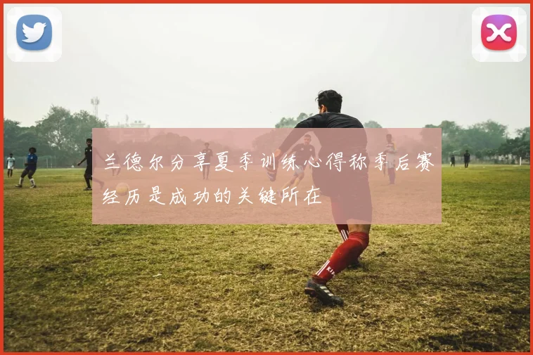 兰德尔分享夏季训练心得称季后赛经历是成功的关键所在