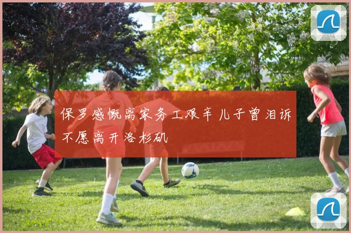 保罗感慨离家务工艰辛儿子曾泪诉不愿离开洛杉矶