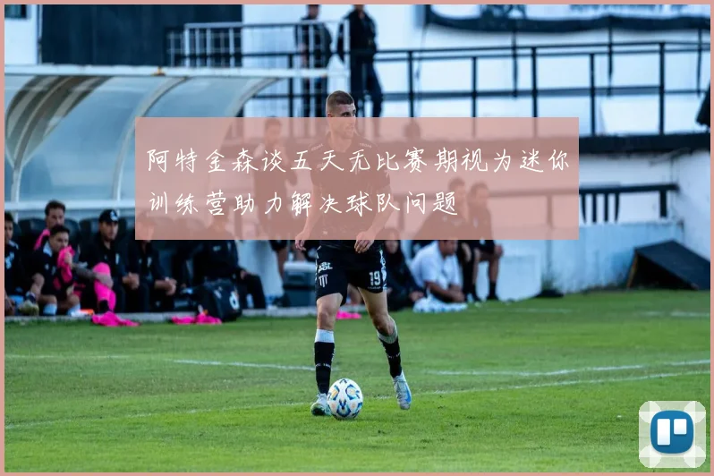 阿特金森谈五天无比赛期视为迷你训练营助力解决球队问题