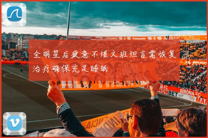 全明星后疲惫不堪文班坦言需恢复治疗确保充足睡眠