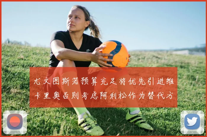 尤文图斯若预算充足将优先引进维卡里奥否则考虑阿利松作为替代方案