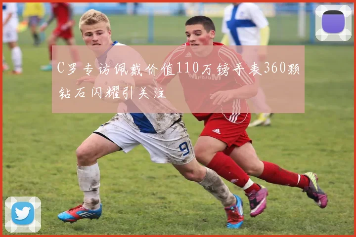 C罗专访佩戴价值110万镑手表360颗钻石闪耀引关注