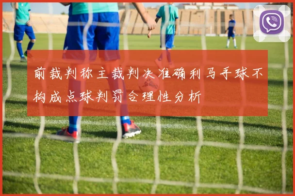 前裁判称主裁判决准确利马手球不构成点球判罚合理性分析
