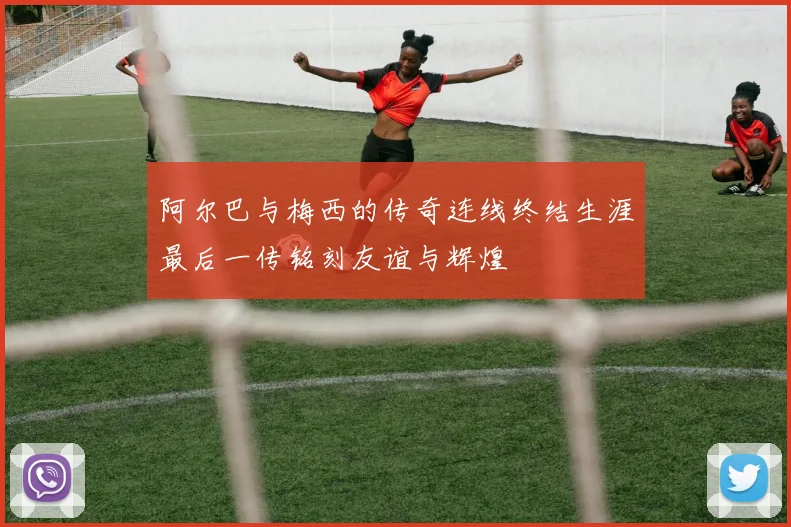 阿尔巴与梅西的传奇连线终结生涯最后一传铭刻友谊与辉煌