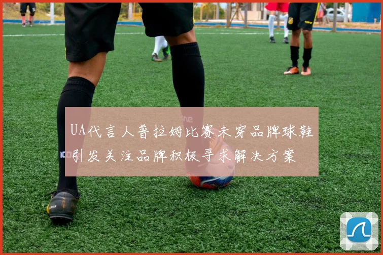 UA代言人普拉姆比赛未穿品牌球鞋引发关注品牌积极寻求解决方案